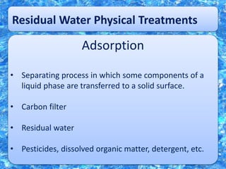Residual Water Physical Treatments
Adsorption
• Separating process in which some components of a
liquid phase are transferred to a solid surface.
• Carbon filter
• Residual water
• Pesticides, dissolved organic matter, detergent, etc.
 