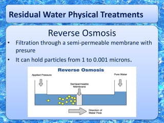 Residual Water Physical Treatments
Reverse Osmosis
• Filtration through a semi-permeable membrane with
presure
• It can hold particles from 1 to 0.001 microns.
 