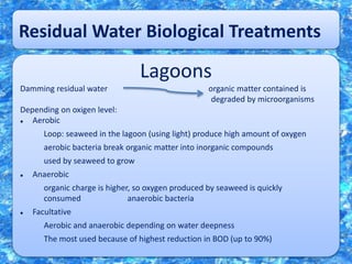 Residual Water Biological Treatments
Lagoons
Damming residual water organic matter contained is
degraded by microorganisms
Depending on oxigen level:
 Aerobic
Loop: seaweed in the lagoon (using light) produce high amount of oxygen
aerobic bacteria break organic matter into inorganic compounds
used by seaweed to grow
 Anaerobic
organic charge is higher, so oxygen produced by seaweed is quickly
consumed anaerobic bacteria
 Facultative
Aerobic and anaerobic depending on water deepness
The most used because of highest reduction in BOD (up to 90%)
 