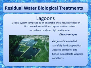 Residual Water Biological Treatments
Lagoons
Usually system composed by an anaerobic and a facultative lagoon
first one reduces solid and organic matter content
second one produces high quality water
Disadvantages
large surface needed
carefully land preparation
located outdoors, and
hence subjected to weather
conditions
 