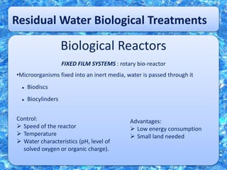 Residual Water Biological Treatments
Biological Reactors
FIXED FILM SYSTEMS : rotary bio-reactor
•Microorganisms fixed into an inert media, water is passed through it
 Biodiscs
 Biocylinders
Control:
 Speed of the reactor
 Temperature
 Water characteristics (pH, level of
solved oxygen or organic charge).
Advantages:
 Low energy consumption
 Small land needed
 