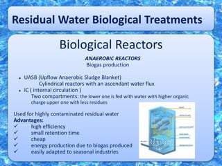 Residual Water Biological Treatments
Biological Reactors
ANAEROBIC REACTORS
Biogas production
 UASB (Upflow Anaerobic Sludge Blanket)
Cylindrical reactors with an ascendant water flux
 IC ( internal circulation )
Two compartments: the lower one is fed with water with higher organic
charge upper one with less residues
Used for highly contaminated residual water
Advantages:
 high efficiency
 small retention time
 cheap
 energy production due to biogas produced
 easily adapted to seasonal industries
 