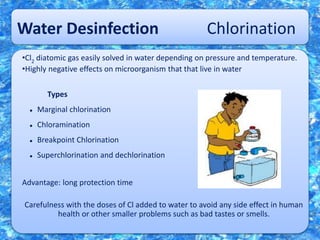 Water Desinfection Chlorination
•Cl2 diatomic gas easily solved in water depending on pressure and temperature.
•Highly negative effects on microorganism that that live in water
Types
 Marginal chlorination
 Chloramination
 Breakpoint Chlorination
 Superchlorination and dechlorination
Advantage: long protection time
Carefulness with the doses of Cl added to water to avoid any side effect in human
health or other smaller problems such as bad tastes or smells.
 