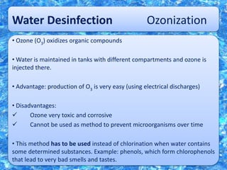 Water Desinfection Ozonization
• Ozone (O3) oxidizes organic compounds
• Water is maintained in tanks with different compartments and ozone is
injected there.
• Advantage: production of O3 is very easy (using electrical discharges)
• Disadvantages:
 Ozone very toxic and corrosive
 Cannot be used as method to prevent microorganisms over time
• This method has to be used instead of chlorination when water contains
some determined substances. Example: phenols, which form chlorophenols
that lead to very bad smells and tastes.
 