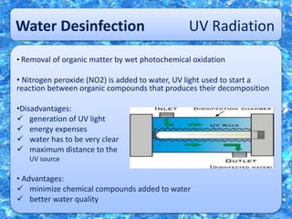 Water Desinfection UV Radiation
• Removal of organic matter by wet photochemical oxidation
• Nitrogen peroxide (NO2) is added to water, UV light used to start a
reaction between organic compounds that produces their decomposition
•Disadvantages:
 generation of UV light
 energy expenses
 water has to be very clear
 maximum distance to the
UV source
• Advantages:
 minimize chemical compounds added to water
 better water quality
 