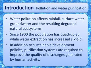 Introduction Pollution and water purification
• Water pollution affects rainfall, surface water,
groundwater and the resulting degraded
natural ecosystems.
• Since 1900 the population has quadrupled
while water extraction has increased sixfold.
• In addition to sustainable development
policies, purification systems are required to
improve the quality of discharges generated
by human activity.
 