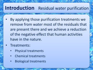 Introduction Residual water purification
• By applying those purification treatments we
remove from water most of the residuals that
are present there and we achieve a reduction
of the negative effect that human activities
have in the nature.
• Treatments:
• Physical treatments
• Chemical treatments
• Biological treatments
 
