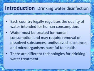 Introduction Drinking water disinfection
• Each country legally regulates the quality of
water intended for human consumption.
• Water must be treated for human
consumption and may require removal of
dissolved substances, undissolved substances
and microorganisms harmful to health.
• There are different technologies for drinking
water treatment.
 