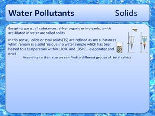 Water Pollutants Solids
Excepting gases, all substances, either organic or inorganic, which
are diluted in water are called solids
In this sense, solids or total solids (TS) are defined as any substances
which remain as a solid residue in a water sample which has been
heated to a temperature within 100ºC and 105ºC , evaporated and
dried
According to their size we can find to different groups of total solids:
 