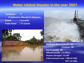 Water related disaster in the year 2007 Death and Missing people: 262 (Children: 36) Injured people: 387 Affected people: 3,5 million Houses damaged: 121.897 Total economic loss: 7.000 bil VND    (437 mil USD) Typhoons  : 5 (3 typhoons effected in Vietnam) Flood : 2 events Flash flood : 17 events 