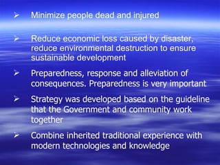 Minimize people dead and injured Reduce economic loss caused by disaster, reduce environmental destruction to ensure  sustainable development Preparedness, response and alleviation of consequences. Preparedness is very important Strategy was developed based on the guideline that the Government and community work together Combine inherited traditional experience with modern technologies and knowledge 