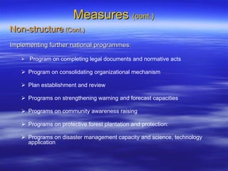 Measures  (cont.) Non-structure  (Cont.) Implementing further national programmes: Program on completing legal documents and normative acts Program on consolidating organizational mechanism Plan establishment and review Programs on strengthening warning and forecast capacities Programs on community awareness raising Programs on protective forest plantation and protection: Programs on disaster management capacity and science, technology application 