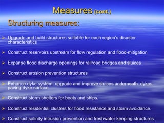 Measures   (cont.) Structuring measures: Upgrade and build structures suitable for each region’s disaster characteristics  Construct reservoirs upstream for flow regulation and flood-mitigation Expanse flood discharge openings for railroad bridges and sluices Construct erosion prevention structures  Enhance dyke system, upgrade and improve sluices underneath  dykes, paving dyke surface  Construct storm shelters for boats and ships. Construct residential clusters for flood resistance and storm avoidance. Construct salinity intrusion prevention and freshwater keeping structures .  