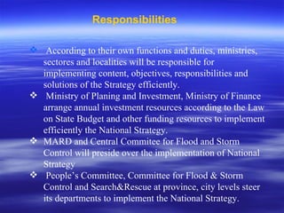 Responsibilities According to their own functions and duties, ministries, sectores and localities will be responsible for implementing content, objectives, responsibilities and solutions of the Strategy efficiently. Ministry of Planing and Investment, Ministry of Finance arrange annual investment resources according to the Law on State Budget and other funding resources to implement efficiently the National Strategy. MARD and Central Commitee for Flood and Storm Control will preside over the implementation of National Strategy People’s Committee, Committee for Flood & Storm Control and Search&Rescue at province, city levels steer its departments to implement the National Strategy.  