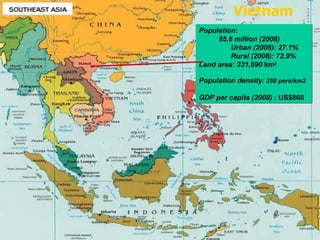 Population:   85.6 million (2008)     Urban (2008): 27.1%  Rural (2008): 72.9% Land area: 331,690  km 2 Population density : 258 pers/km2 GDP per capita (2008)  : US$860 Vietnam 