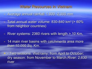 Water Resources in Vietnam Average annual rainfall: 1,600 -2,000 mm Total annual water volume: 830-840 km 3  (> 60% from neighbor countries) River systems: 2360 rivers with length > 10 Km,  14 main river basins with catchments area more than 10,000 Sq. Km. - Two seasons: Wet/rainy: from April to October; dry season: from November to March.River: 2,630 river 