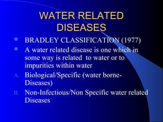 WATER RELATED
          DISEASES
  BRADLEY CLASSIFICATION (1977)
 A water related disease is one which in
   some way is related to water or to
   impurities within water
A. Biological/Specific (water borne-
   Diseases)
B. Non-Infectious/Non Specific water related
   Diseases
 