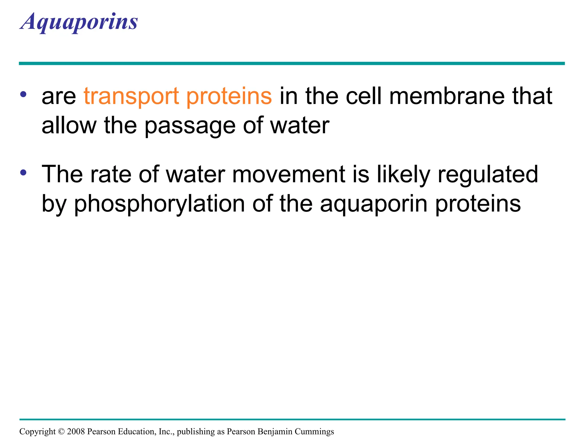 Copyright © 2008 Pearson Education, Inc., publishing as Pearson Benjamin Cummings
Aquaporins
• are transport proteins in the cell membrane that
allow the passage of water
• The rate of water movement is likely regulated
by phosphorylation of the aquaporin proteins
 