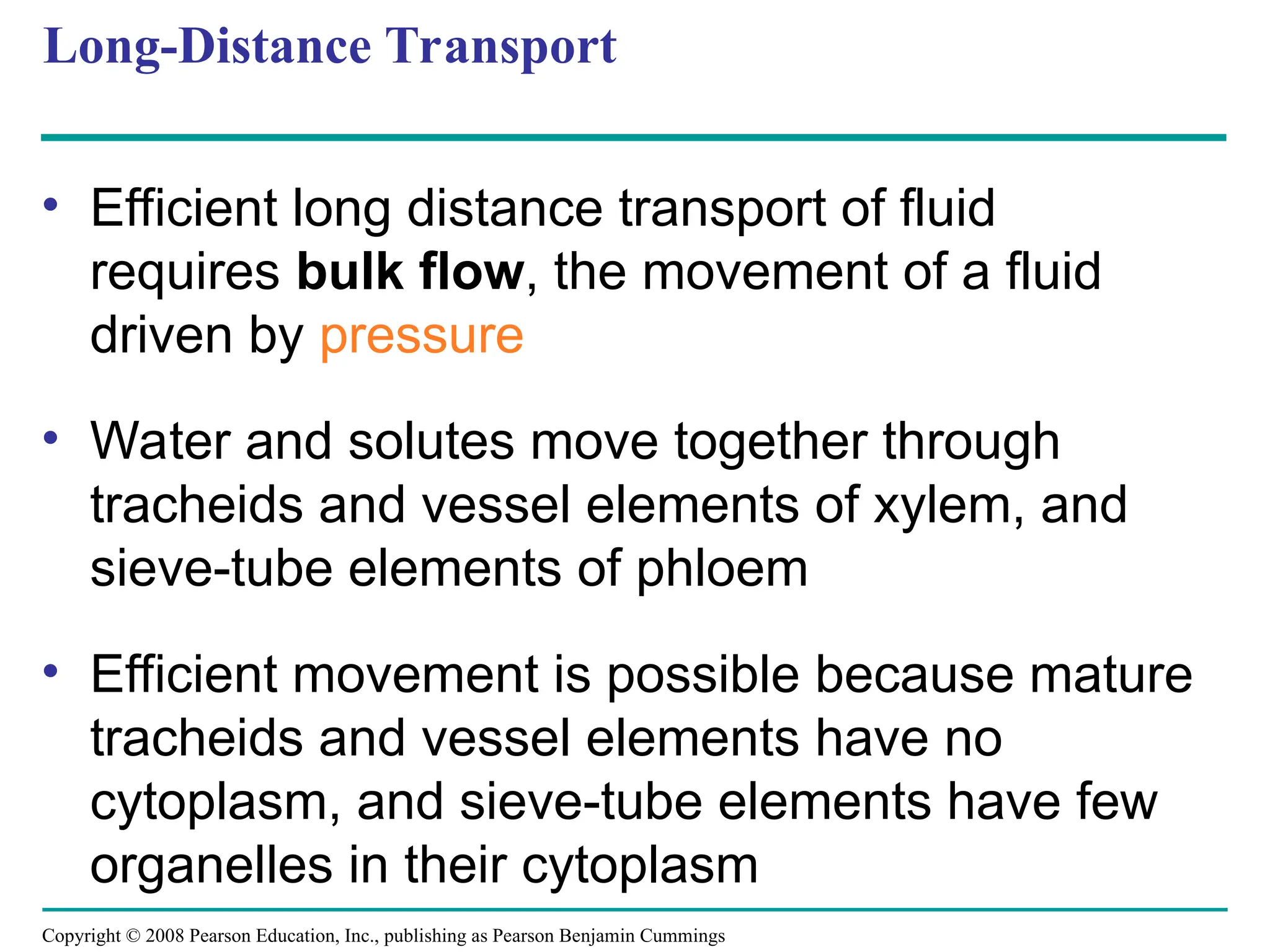 Copyright © 2008 Pearson Education, Inc., publishing as Pearson Benjamin Cummings
Long-Distance Transport
• Efficient long distance transport of fluid
requires bulk flow, the movement of a fluid
driven by pressure
• Water and solutes move together through
tracheids and vessel elements of xylem, and
sieve-tube elements of phloem
• Efficient movement is possible because mature
tracheids and vessel elements have no
cytoplasm, and sieve-tube elements have few
organelles in their cytoplasm
 