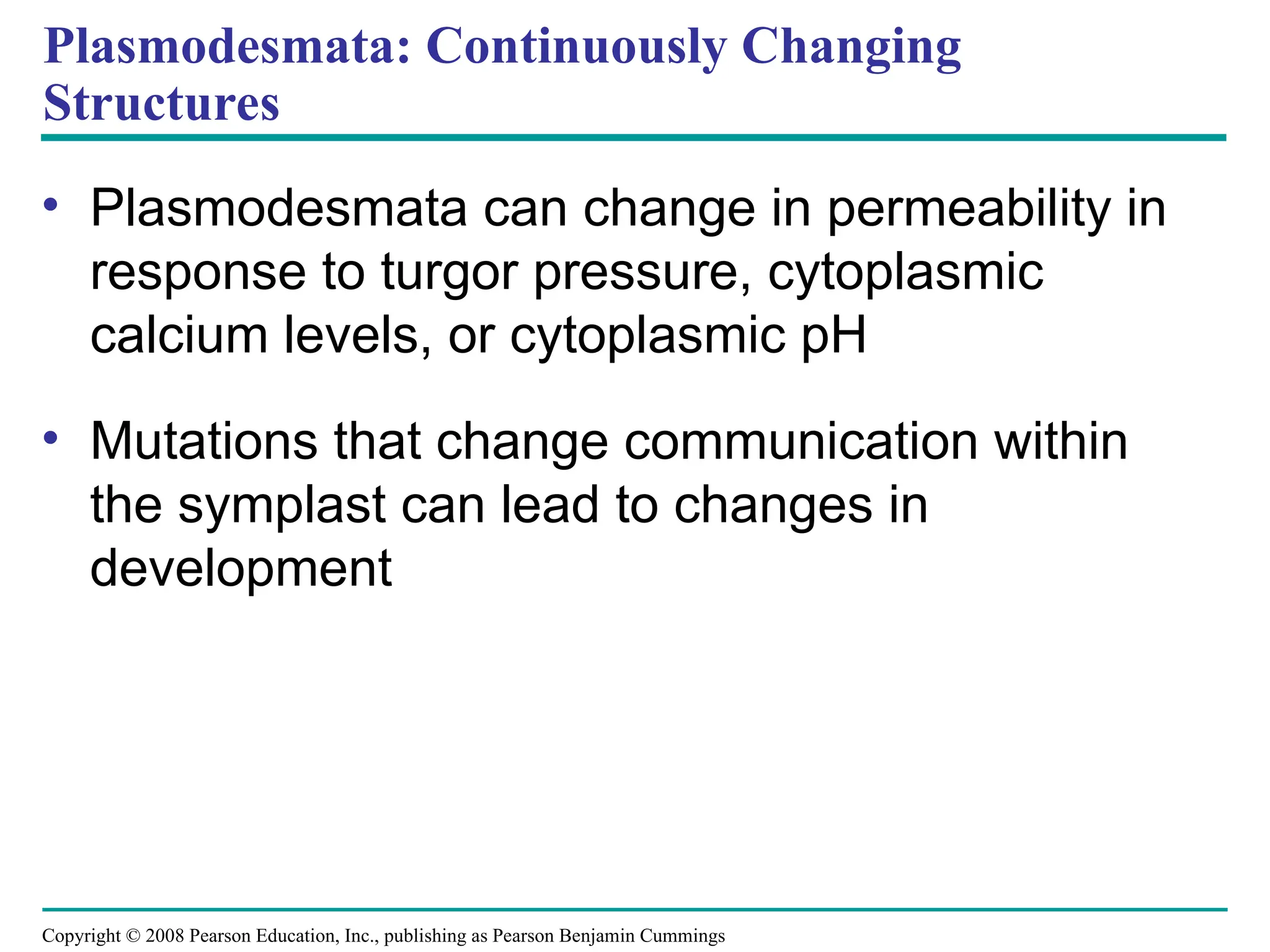 Copyright © 2008 Pearson Education, Inc., publishing as Pearson Benjamin Cummings
Plasmodesmata: Continuously Changing
Structures
• Plasmodesmata can change in permeability in
response to turgor pressure, cytoplasmic
calcium levels, or cytoplasmic pH
• Mutations that change communication within
the symplast can lead to changes in
development
 