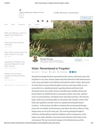 11/23/2015 Water: Remembered or Forgotten | Ramesh Dhungel | LinkedIn
https://www.linkedin.com/pulse/water­remembered­forgotten­ramesh­dhungel?trk=pulse_spock­articles 1/22
Attn: Civil Engineers ­ Get a Master's in Civil Engineering. No GRE. 100% Online. 4 Concentrations.
Water: Remembered or Forgotten
Nov 22, 2015 163 views 2 Likes 0 Comments   
Scientific knowledge had been exponential in this century and human step to the
red planet is very close. Human engineering had mastered to build infrastructures
in the ocean and exploit water kilometers beneath the earth’s surface. Many parts
of world which were previously thought to be barren and inaccessible are now
converted to be a valuable productive agricultural land and thrived with
developed society and wealth. Human controlled space satellites and ground
based robotics are faithful friends to incessantly monitor crop water, optimize
water use and production, and adopt precise agriculture practices. The factories,
larger retail stores and dining tables are decorated with countless variety of the
foods and vegetables, but their stories are equally interesting like human
evolution.  In this journey, the effort to minimize the environmental damage,
ensure the survivability of all ecosystems and reduce the adverse effect to living
beings seems are not at the same pace. The current prolonged drought in
California, irredeemable groundwater depletion and its consequences as the
largest man­made subsidence shows the extent of human intervention in the
environment. The rise of sea level, damage to the infrastructures and the
Ramesh Dhungel
Water Resources, Remote Sensing and Land
Surface Modeler (LSM) (Ph.D. Civil Engineering)
Edit post View stats
Water: Remembered or
Forgotten
Ramesh Dhungel
Pfizer and Allergan combine in
biggest drug merger ever
money.cnn.com
Preparing for the Unknown
Unknowns
Lucy P. Marcus
How Twitter could monetize the
entire Internet in one click.
Mark Watkins
Scandalous Huffington Post
Columns Retracted, So Eat
More Cheese!
David L. Katz, MD, MPH,...
Masters of the Finance
Universe Are Worried About
China
www.bloomberg.com
Why I Believe in Immigration for
Pulse Publish a post
Home Profile Connections Jobs Interests
Business Services Try Premium for free

Advanced


4
 
Search for people, jobs, companies, and more...
 