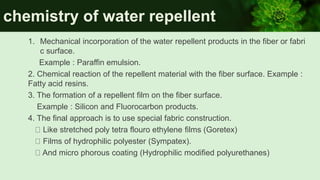 chemistry of water repellent
1. Mechanical incorporation of the water repellent products in the fiber or fabri
c surface.
Example : Paraffin emulsion.
2. Chemical reaction of the repellent material with the fiber surface. Example :
Fatty acid resins.
3. The formation of a repellent film on the fiber surface.
Example : Silicon and Fluorocarbon products.
4. The final approach is to use special fabric construction.
Like stretched poly tetra flouro ethylene films (Goretex)
Films of hydrophilic polyester (Sympatex).
And micro phorous coating (Hydrophilic modified polyurethanes)
 