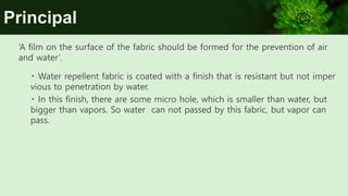 Principal
‘A film on the surface of the fabric should be formed for the prevention of air
and water’.
Water repellent fabric is coated with a finish that is resistant but not imper
vious to penetration by water.
In this finish, there are some micro hole, which is smaller than water, but
bigger than vapors. So water can not passed by this fabric, but vapor can
pass.
 