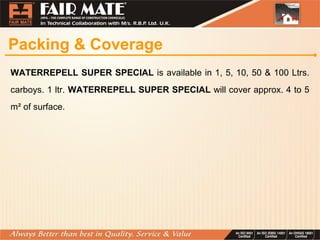 Packing & Coverage
WATERREPELL SUPER SPECIAL is available in 1, 5, 10, 50 & 100 Ltrs.
carboys. 1 ltr. WATERREPELL SUPER SPECIAL will cover approx. 4 to 5
m² of surface.
 