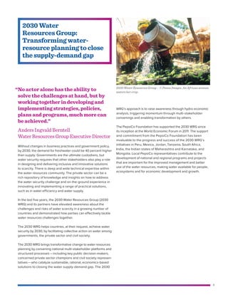 9
Without changes in business practices and government policy,
by 2030, the demand for freshwater could be 40 percent higher
than supply. Governments are the ultimate custodians, but
water security requires that other stakeholders also play a role
in designing and delivering inclusive and innovative solutions
to scarcity. There is deep and wide technical expertise within
the water resources community. The private sector can be a
rich repository of knowledge and insights on how to address
the water security challenge and on-the-ground experience in
innovating and implementing a range of practical solutions,
such as in water efficiency and water supply.
In the last five years, the 2030 Water Resources Group (2030
WRG) and its partners have elevated awareness about the
challenges and risks of water scarcity in a growing number of
countries and demonstrated how parties can effectively tackle
water resources challenges together.
The 2030 WRG helps countries, at their request, achieve water
security by 2030, by facilitating collective action on water among
governments, the private sector and civil society.
The 2030 WRG brings transformative change to water resources
planning by convening national multi-stakeholder platforms and
structured processes — ​including key public decision-makers,
concerned private sector champions and civil society represen-
tatives — ​who catalyze sustainable, rational, economics-based
solutions to closing the water supply-demand gap. The 2030
WRG’s approach is to raise awareness through hydro-economic
analysis, triggering momentum through multi-stakeholder
convenings and enabling transformation by others.
The PepsiCo Foundation has supported the 2030 WRG since
its inception at the World Economic Forum in 2011. The support
and commitment from the PepsiCo Foundation has been
invaluable to the progress and success of the 2030 WRG’s
initiatives in Peru, Mexico, Jordan, Tanzania, South Africa,
India, the Indian states of Maharashtra and Karnataka, and
Mongolia. Local PepsiCo representatives contribute to the
development of national and regional programs and projects
that are important for the improved management and better
use of the water resources, making water available for people,
­ecosystems and for economic development and growth.
2030 Water
Resources Group:
Transforming water-
resource planning to close
the supply-demand gap
“	No actor alone has the ability to
solve the challenges at hand, but by
working together in developing and
implementing strategies, policies,
plans and programs, much more can
be achieved.”
Anders Ingvald Berntell
WaterResourcesGroupExecutiveDirector
2030 Water Resources Group – © Panos Images. An African woman
waters her crop.
 