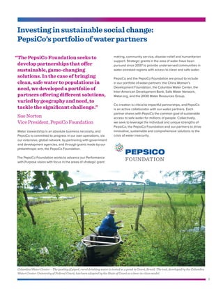 3
Investing in sustainable social change:
PepsiCo’s portfolio of water partners
“	The PepsiCo Foundation seeks to
develop partnerships that offer
sustainable, game-changing
solutions. In the case of bringing
clean, safe water to populations in
need, we developed a portfolio of
partners offering different solutions,
varied by geography and need, to
tackle the significant challenge.”
Sue Norton
Vice President, PepsiCo Foundation
making, community service, disaster relief and humanitarian
support. Strategic grants in the area of water have been
pursued since 2007 to provide underserved communities in
water-stressed regions with access to clean and safe water.
PepsiCo and the PepsiCo Foundation are proud to include
in our portfolio of water partners: the China Women’s
Development Foundation, the Columbia Water Center, the
Inter-American Development Bank, Safe Water Network,
Water.org, and the 2030 Water Resources Group.
Co-creation is critical to impactful partnerships, and PepsiCo
is an active collaborator with our water partners. Each
partner shares with PepsiCo the common goal of sustainable
access to safe water for millions of people. Collectively,
we seek to leverage the individual and unique strengths of
PepsiCo, the PepsiCo Foundation and our partners to drive
innovative, sustainable and comprehensive solutions to the
crisis of water insecurity.
Columbia Water Center – The quality of piped, rural drinking water is tested at a pond in Ceará, Brazil. The tool, developed by the Columbia
Water Center-University of Federal Ceará, has been adopted by the State of Ceará as a best-in-class model.
FOUNDATION
Water stewardship is an absolute business necessity, and
PepsiCo is committed to progress in our own operations, via
our extensive, global network, by partnering with government
and development agencies, and through grants made by our
philanthropic arm, the PepsiCo Foundation.
The PepsiCo Foundation works to advance our Performance
with Purpose vision with focus in the areas of strategic grant
 