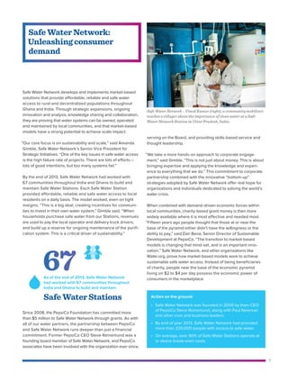 7
Action on the ground:
• Safe Water Network was founded in 2006 by then-CEO
of PepsiCo Steve Reinemund, along with Paul Newman
and other civic and business leaders.
• By end of year 2013, Safe Water Network had provided
more than 220,000 people with access to safe water.
• On average, over 90% of Safe Water Stations operate at
or above break-even costs.
Safe Water Network develops and implements market-based
solutions that provide affordable, reliable and safe water
access to rural and decentralized populations throughout
Ghana and India. Through strategic expansions, ongoing
innovation and analysis, knowledge sharing and collaboration,
they are proving that water systems can be owned, operated
and maintained by local communities, and that market-based
models have a strong potential to achieve scale impact.
“Our core focus is on sustainability and scale,” said Amanda
Gimble, Safe Water Network’s Senior Vice President for
Strategic Initiatives. “One of the key issues in safe water access
is the high failure rate of projects. There are lots of efforts—
lots of good intentions, but too many systems fail.”
By the end of 2013, Safe Water Network had worked with
67 communities throughout India and Ghana to build and
maintain Safe Water Stations. Each Safe Water Station
provided affordable, reliable and safe water access to local
residents on a daily basis. The model worked, even on tight
margins. “This is a big deal, creating incentives for communi-
ties to invest in their own water system,” Gimble said. “When
households purchase safe water from our Stations, revenues
are used to pay the local operator and delivery truck drivers,
and build up a reserve for ongoing maintenance of the purifi-
cation system. This is a critical driver of sustainability.”
Since 2008, the PepsiCo Foundation has committed more
than $5 million to Safe Water Network through grants. As with
all of our water partners, the partnership between PepsiCo
and Safe Water Network runs deeper than just a financial
commitment. Former PepsiCo CEO Steve Reinemund was a
founding board member of Safe Water Network, and PepsiCo
associates have been involved with the organization ever since,
serving on the Board, and providing skills-based service and
thought leadership.
“We take a more hands-on approach to corporate engage-
ment,” said Gimble. “This is not just about money. This is about
bringing expertise and applying the knowledge and experi-
ence to everything that we do.” This commitment to corporate
partnership combined with the innovative “bottom-up”
strategies adopted by Safe Water Network offer real hope for
organizations and individuals dedicated to solving the world’s
water crisis.
When combined with demand-driven economic forces within
local communities, charity-based grant money is then more
widely available where it is most effective and needed most.
“Fifteen years ago people thought that those at or near the
base of the pyramid either didn’t have the willingness or the
ability to pay,” said Dan Bena, Senior Director of Sustainable
Development at PepsiCo. “The transition to market-based
models is changing that mind-set, and is an important inno-
vation.” Safe Water Network, and other organizations like
Water.org, prove how market-based models work to achieve
sustainable safe water access. Instead of being beneficiaries
of charity, people near the base of the economic pyramid
living on $2 to $4 per day possess the economic power of
consumers in the marketplace.
Safe Water Network:
Unleashing consumer
demand
Safe Water Network – Vinod Kumar (right), a community mobilizer,
teaches a villager about the importance of clean water at a Safe
Water Network Station in Uttar Pradesh, India.
67As of the end of 2013, Safe Water Network
had worked with 67 communities throughout
India and Ghana to build and maintain
Safe Water Stations
 
