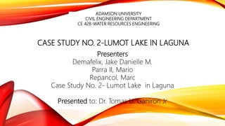 CASE STUDY NO. 2-LUMOT LAKE IN LAGUNA
Presenters
Demafelix, Jake Danielle M.
Parra II, Mario
Repancol, Marc
Case Study No. 2- Lumot Lake in Laguna
Presented to: Dr. Tomas U. Ganiron Jr
ADAMSON UNIVERSITY
CIVIL ENGINEERING DEPARTMENT
CE 428-WATER RESOURCES ENGINEERING
 