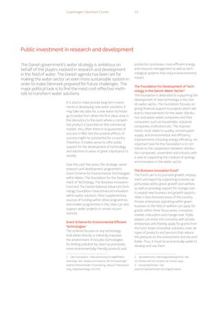 Copenhagen Cleantech Cluster 10
It is vital to make prompt long-term invest-
ments in developing new water solutions. It
may take decades for a new water technolo-
gy to evolve from when the first ideas arise in
the laboratory to the point where a competi-
tive product is launched on the commercial
market. Very often there is no guarantee of
success in RD. But the positive effects of
success might be substantial for a country.
Therefore, it makes sense to offer public
support for the development of technology
and solutions in areas of great importance to
society.
Over the past few years, the strategic water
research and development programme’s
Grant Scheme for Environmental Technologies
within Water, The Foundation for the Develop-
ment of Technology, The Business Innovation
Fund and The Danish National Advanced Tech-
nology Foundation have enhanced innovation
within water solutions. More supplementary
sources of funding within other programmes
and smaller programmes in the cities can also
support water projects in certain circum-
stances.
Grant Scheme for Environmental Efficient
Technologies1
The scheme focuses on any technology
that either directly or indirectly improves
the environment. It includes technologies
for limiting pollution by clean-up processes,
more environmentally-friendly products and
1  Own translation. Tilskudsordning til miljøeffektiv
teknologi. See: www.ecoinnovation.dk/Emneoversigt/
IsaerForVirksomheder/Finansiering_tilskud/Tilskudsord-
ning_miljoeteknologi_mst.htm
production processes, more efficient energy
and resource management as well as tech-
nological systems that reduce environmental
impact.
The Foundation for Development of Tech-
nology in the Danish Water Sector2
The foundation is dedicated to supporting the
development of new technology in the Dan-
ish water sector. The Foundation focuses on
giving financial support to projects which will
lead to improvements for the water distribu-
tion and waste water companies and their
consumers such as households, industrial
companies, institutions etc. The improve-
ments must relate to quality, uninterrupted
supply, and environmental and efficiency
improvements, including energy efficiency. An
important task for the Foundation is to con-
tribute to the cooperation between distribu-
tion companies, universities and industry with
a view to supporting the creation of synergy
and innovation in the water sector.
The Business Innovation Fund3
The fund’s aim is to promote growth, employ-
ment and export by supporting business op-
portunities within green growth and welfare,
as well as providing support for change-over
to exploit new business and growth opportu-
nities in less favoured areas of the country.
Private enterprises operating within green
business or the field of welfare can apply for
grants within three focus areas: innovation,
market maturation and change-over. Public
players can enter into consortia with private
enterprises and thereby apply for grants from
the Fund. Green innovative solutions cover all
types of products and services that reduce
the pressure on the environment and are prof-
itable. Thus, it must be economically viable to
develop and use them.
2  Vandsektorens Teknologiudviklingsfond. See
vtu-fonden.dk/om-fonden/uk-version.aspx
3  Fornyelsesfonden. See
www.fornyelsesfonden.dk/english/about
The Danish government’s water strategy is ambitious on
behalf of the players involved in research and development
in the field of water. The Danish agenda has been set for
making the water sector an even more sustainable system in
order to make Denmark prepared for future challenges. The
major political task is to find the most cost-effective meth-
ods to transform water solutions.
Public investment in research and development
 
