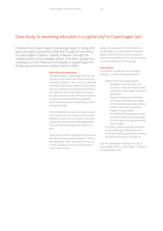 Case study: Is swimming advisable in a capital city? In Copenhagen ‘yes’
More than just swimming
The clean water in Copenhagen Harbour has
proved to have many more effects than just
making it possible to swim in the city. With the
opening of the harbour baths, the city centre
area has experienced a substantial revitaliza-
tion. With the new urban design and status
as a blue recreation park, there are now plans
to improve local transport to the harbour
baths and beach park, contributing to future
economic growth.
This revitalization has also seen local increas-
es in property prices, as well as improved po-
tential for investment in the area. As a result,
a general business and market regeneration
has taken place leading to the creation of
jobs.
Along with economic benefits the local area is
also experiencing a social revolution. Citizens
are now able to swim, sail and fish in the city
centre, making it a cool and trendy place to
meet in the summer.
Along with appraisal from the citizens of
Copenhagen, the Harbour Baths have also
gained iconic landmark status, raising the
international standing of the city and making
it a tourist attraction worth visiting.
The solution
The problem of pollution was managed
through a number of implementations:
-
- Modernizing the sewage system
-
- 	Rainwater reservoirs were con-
structed to help store waste water
until there is space again in the sew-
age system
-
- 	Physical, biological and chemical
treatment, gasification of sludge
and incineration processes remove
nutrient salts and minimize dis-
charge of heavy metals
-
- 	55 overflow channels were closed
and waste water is only discharged
into the harbour during particularly
heavy rainfall.
-
- Pro-active systems deal with rainwater
locally, diverting it during heavy rain.
-
- Automatic warning systems are monitor-
ing the bacteria level in the harbour.
Source: Copenhagen Capacity and City of
Copenhagen (2011) “Copenhagen: “solutions
for sustainable cities”
Pollution from Copenhagen’s old sewage system, along with
general neglect, previously made the thought of swimming
in Copenhagen’s harbour unlikely. However, through the
modernization of the sewage system, the water quality has
improved so much that the municipality of Copenhagen of-
ficially opened the public harbour baths in 2002.
Copenhagen Cleantech Cluster 18
 