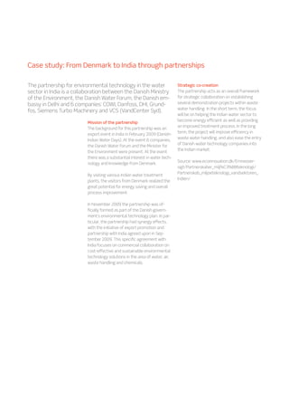 Case study: From Denmark to India through partnerships
Mission of the partnership
The background for this partnership was an
export event in India in February 2009 (Danish-
Indian Water Days). At the event 6 companies,
the Danish Water Forum and the Minister for
the Environment were present. At the event
there was a substantial interest in water tech-
nology and knowledge from Denmark.
By visiting various Indian water treatment
plants, the visitors from Denmark realized the
great potential for energy saving and overall
process improvement.
In November 2009 the partnership was of-
ficially formed as part of the Danish govern-
ment’s environmental technology plan. In par-
ticular, the partnership had synergy effects,
with the initiative of export promotion and
partnership with India agreed upon in Sep-
tember 2009. This specific agreement with
India focuses on commercial collaboration on
cost-effective and sustainable environmental
technology solutions in the area of water, air,
waste handling and chemicals.
Strategic co-creation
The partnership acts as an overall framework
for strategic collaboration on establishing
several demonstration projects within waste
water handling. In the short term, the focus
will be on helping the Indian water sector to
become energy efficient as well as providing
an improved treatment process. In the long
term, the project will improve efficiency in
waste water handling, and also ease the entry
of Danish water technology companies into
the Indian market.
Source: www.ecoinnovation.dk/Emneover-
sigt/Partnerskaber_milj%C3%B8teknologi/
Partnerskab_miljoeteknologi_vandsektoren_
Indien/
The partnership for environmental technology in the water
sector in India is a collaboration between the Danish Ministry
of the Environment, the Danish Water Forum, the Danish em-
bassy in Delhi and 6 companies: COWI, Danfoss, DHI, Grund-
fos, Siemens Turbo Machinery and VCS (VandCenter Syd).
 