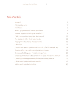 Copenhagen Cleantech Cluster 2
Table of content
Foreword3
Acknowledgements4
Introduction5
What is so special about Denmark and water? 6
Trends in regulation affecting the water sector 8
Public investment in research and development  10
The value chain of the Danish water sector 12
Mapping the value chain of the water sector 15
Conclusion17
Case study: Is swimming advisable in a capital city? In Copenhagen ‘yes’ 18
Case study: From Denmark to India through partnerships 19
Case study: Carlsberg uses the least water per beer 20
Case study: The ballast-water convention will foster innovation in Denmark 21
Case study: Copenhagen’s new North Harbour – a living water lab 22
Company list - the water sector in Denmark 23
Utilities and knowledge institutions 27
 
