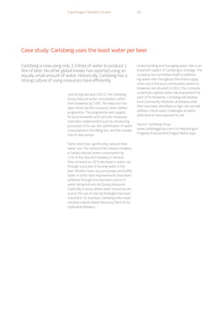 Copenhagen Cleantech Cluster 20
Case study: Carlsberg uses the least water per beer
Just during last year (2011), the Carlsberg
Group reduced water consumption within
their breweries by 5.6%. The reduction has
been driven by the company’s ‘lean utilities’
programme. The programme sets targets
for local breweries and concrete measures
have been implemented such as introducing
processes of re-use, the optimisation of water
consumption in the filling line, and the installa-
tion of new pumps.
	
Some sites have significantly reduced their
water use – for instance the Celarevo brewery
in Serbia reduced water consumption by
11%. In the Slavutich brewery in Ukraine,
they achieved an 18 % decrease in water use
through a process of reusing water in the
beer filtration lines, vacuum pumps and buffer
tanks. In other sites improvements have been
achieved through the improved control of
water temperatures and pump pressures.
Especially in areas where water resources are
scarce the use of new technologies has been
important. For example, Carlsberg India imple-
mented a Waste Water Recovery Plant for its
Hyderabad Brewery.
	
Understanding and managing water risks is an
important aspect of Carlsbergs’s strategy. The
company has committed itself to address-
ing water risks throughout the entire supply
chain and in the local communities where its
breweries are situated. In 2011, the company
undertook a global water risk assessment for
each of its breweries. Carlsberg will develop
local community initiatives at brewery sites
that have been identified as high-risk and will
address critical water challenges at water-
shed level at sites exposed to risk.
Source: Carlsberg Group
www.carlsberggroup.com/csr/Reportingon-
Progress/Environment/Pages/Water.aspx
Carlsberg is now using only 3.3 litres of water to produce 1
litre of beer. No other global brewer has reported using an
equally small amount of water. Historically, Carlsberg has a
strong culture of using resources more efficiently.
 