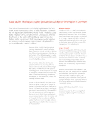 Case study: The ballast-water convention will foster innovation in Denmark
Because of this the IMO (the International
Maritime Organization) created the Ballast
Water Convention in order to limit the distribu-
tion of these invasive organisms affecting wa-
ter, humans, fish and the ecosystem. In order
for this convention to be approved it needs to
be ratified by 30 countries.
The convention states that all ships, de-
pendent on their manufacturing data and
ballast-water capacity, should either change
the water or treat it onboard with approved
technology. From 2016 all ships will be obliged
to change the ballast-water. Because of this
there is a need for technology and adminis-
trative tools for the certification, control and
handling of ballast-water.
In order to secure the ratification and imple-
mentation of the convention in Denmark, a
partnership between the Danish Maritime Au-
thority, the Danish Nature Agency and Danish
ship-owners was established in January 2010.
The main purpose is not just to implement
the convention in Danish waters, but also to
secure its dissemination in the EU and the rest
of the world. Furthermore, the aim is for the
partnership to promote knowledge, network-
ing and development within the area covered
by the convention.
A Danish solution
On March 22, 2010, DESMI Ocean Guard offi-
cially received the IMO Basic Approval of their
Ballast Water Treatment Plant. DESMI Ocean
Guard is a relatively new company established
by A.P Moller – Maersk A/S, DESMI A/S and
Skjølstrup  Grønborg ApS, with a main focus
on developing systems for the removal of liv-
ing organisms from ballast-water.
Unique Concept
A concept developed by DESMI Ocean Guard
has a primary UV treatment stage and ozone
injection as a secondary treatment. This com-
bination of UV and ozone is considered unique
in connection with ballast-water treatment
and the technology is regarded as one of
the most efficient treatment methods when
dealing with the removal of organic material
from water.
After the basic approval from the IMO, DESMI
went on to test their system with the required
land-based and shipboard test programme.
These tests were carried out by DHI, Hør-
sholm, which is accredited as the official test
institute for Ballast Water Treatment Systems.
DHI offers an advanced test facility located at
Hundested Harbour.
Source: DESMI Ocean Guard A/S – Press
Release
www.ecoinnovation.dk/Emneoversigt/Part-
nerskaber_miljøteknologi/Partnerskab_bal-
lastvand
The ballast-water convention is to be implemented in Den-
mark. Water from ballast-tanks in ships has been a problem
for the aquatic environment for many years. The tanks used
to be emptied without any treatment taking place. Without
treatment of the water, different living organisms in the
ballast water can spread into the ecosystem with negative
consequences. In the worst cases this can develop into a
substantial environmental problem.
 