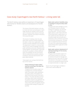 Copenhagen Cleantech Cluster 22
The mission of the North Harbour is not only
to create new homes and workspaces. Copen-
hagen will also be creating a smart city area
open to innovative water solutions from lead-
ing water companies and research institutions
from around the world.
The mission of creating a smart city area
within water solutions is being managed by
the Water in Urban Areas organization, a part-
nership for climate adaptation and innovation.
The organization is based on a national triple-
helix structure, where knowledge institutions,
public authorities and private companies work
closely together. By working with a triple-helix
structure it is possible to combine different
types of knowledge and overcome barriers
that the individual actor would be unable to,
providing an advanced overall solution with
great export potential.
Three projects are running at the North Har-
bour at the moment:
-
- Online monitoring of water quality/
real-time monitoring of the water dis-
tribution network
The goal of this innovation project is to
investigate the connection between
water consumption, water exploitation
and water quality in the pipeline net-
work for the new city area of the North
Harbour. The project will allow practical
information about online monitoring in
the pipeline network to be gathered. This
will be achieved by establishing several
online meters within the pipeline network
providing visible readings of quality and
quantity.
-
- Waste water systems: feasibility study
on strategy for using secondary water
in cities
The goal of this work package is to carry
out a feasibility study on a possible
strategy for supplying a city area with
secondary water. The North Harbour
will be used as a case study as the first
differentiated water supply system in a
new coastal city area in Denmark. The
innovation project will conclude with a
statement on the commercial, social and
environmental consequences. The basic
idea is to exploit the resources that are
not used in the traditional groundwater-
based drinking water supply due to their
inferior quality.
-
- Waste water systems: development of
cleaning technology for the recovery
of road runoff
The goal of the innovation project is to
use the North Harbour as a test area
to meet the demands for drainage and
improve the use of road runoff. An impor-
tant element in the project is to identify
and test the cleaning techniques that will
be implemented later on a larger scale.
Source: City of Copenhagen and Water in
Urban Areas. www.vandibyer.dk
Case study: Copenhagen’s new North Harbour – a living water lab
The North Harbour area will be an expansion of Copenhagen
with homes for 40,000 citizens and workplaces for 40,000
workers.
 