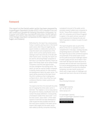 Reflecting this, the report has a dual purpose.
Firstly, it could be used by actors in the Danish
water sector when they are targeting new
export markets or collaboration partners to
show the extent and competencies of the
sector. And it can be used by Danish actors
wishing to start new ventures or the like with
other Danish actors. Secondly, the report can
be used for attracting foreign companies to
Denmark. It can help them identify if there are
gaps in the Danish water sector where foreign
companies could find new opportunities
and also strengthen the existing sector. The
report can also be used by foreign companies
to identify Danish partners for new research
and development within the water sector. The
report will be presented at the Open Smart
City 2012 conference that is taking place
on March 20-21, 2012. One of the four main
conference themes is ‘water systems and
waste water’.
The report is the first of its kind with the ambi-
tion of mapping the entire water sector in
Denmark. This, however, is not an easy task as
the system for industry classification does not
contain the proper definitions. Consequently,
a framework model of the value chain – or to
be more correct, value chains – of the water
systems in Denmark has been developed in
order to give the best possible overview of
the many actors involved in the water sector.
Experts with insight into the water sector
were asked to identify companies that they
considered to be part of the water sector,
and desk research added more companies to
the list. These efforts resulted in interviews
with 131 companies and of those 93 agreed
to appear in the report and are now part of
a comprehensive list showing the size and
field of operation in relation to water for each
company.
The report should be seen as part of the
efforts of the CCC to capitalize on Danish
competencies in new ways, creating new jobs,
and growing exports and wealth. Therefore,
the report focuses on the commercial aspects
and potentials of the Danish water sector –
not the political and social challenges related
to water supply and the use of water in Den-
mark itself. We hope the report will serve its
purposes well and add even more dynamism
to a sector already growing and creating new
jobs to the benefit of not just the individual
companies, but also Danish society and
clients with a huge variety of challenges and
needs both here and in the rest of the world.
Editor:
Klaus Rovsing Kristiansen
Contact:
Copenhagen Capacity
Tel: +45 33 22 02 22
www.copcap.com
© Copenhagen Capacity
A part of Copenhagen Cleantech Cluster
This report on the Danish water sector has been prepared by
Copenhagen Cleantech Cluster (CCC). CCC’s mission is to cre-
ate continuous growth for existing cleantech companies, to
support and assist new cleantech companies and to attract
more foreign cleantech companies to the regions of Copen-
hagen and Zealand.
Foreword
 
