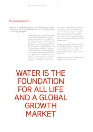 We would like to give special thanks to Jesper
Goodley Dannisøe, Senior Project Manager,
Danish Water Forum; Benny Hagelskjær, Part-
ner and Senior Consultant, WTC ApS; Jørn Jes-
persen, Director of the Association of Danish
Environmental Technology; Karin Larsen, Pro-
ject Manager, DANVA; Kasper Lindgaard, Chief
of Division, Ministry of Business and Growth;
Morten Løber, Senior Advisor, Confederation
of Danish Industry; Elisabeth Manford, Global
Team Leader, Energy and Environment at the
Danish Trade Council; Niels Henrik Mortensen,
Functional Manager, Environmental Protec-
tion Agency; Hans-Martin Friis Møller, Direc-
tor of Water, Grontmij; Jakob Møller Nielsen,
Head of Division, The Danish Nature Agency;
Jørn Rasmussen, The Innovation Network for
Environmental Technology, Director at DHI;
Søren Bukh Svenningsen, Chief of Division,
Environmental Protection Agency and Dorte
Vigsø, Team Leader, Ministry of Economic and
Business Affairs.
In addition we would like to thank the Innova-
tion Network for Environmental Technology
who also supported the work. Finally, we like
to acknowledge the companies that have
been willing to participate in the questionnaire
conducted.
Please note that the author is solely responsi-
ble for the contents of the report.
A number of people from industry, academia, public authori-
ties and associations have kindly assisted CCC in the process
of producing the report.
Acknowledgements
Copenhagen Cleantech Cluster 4
water is the
foundation
for all life
AND A GLOBAL
GROWTH
MARKET
 