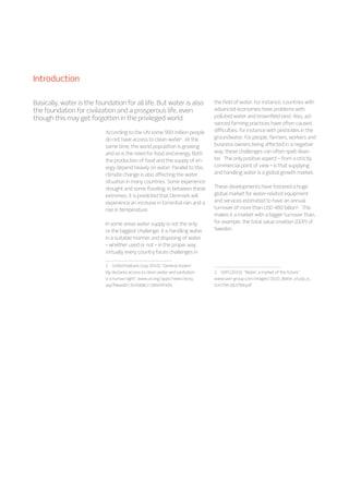 According to the UN some 900 million people
do not have access to clean water1
. At the
same time, the world population is growing
and so is the need for food and energy. Both
the production of food and the supply of en-
ergy depend heavily on water. Parallel to this,
climate change is also affecting the water
situation in many countries. Some experience
drought and some flooding. In between these
extremes, it is predicted that Denmark will
experience an increase in torrential rain and a
rise in temperature.
In some areas water supply is not the only
or the biggest challenge: it is handling water
in a suitable manner and disposing of water
– whether used or not – in the proper way.
Virtually every country faces challenges in
1  United Nations (July 2010): “General Assem-
bly declares access to clean water and sanitation
is a human right”. www.un.org/apps/news/story.
asp?NewsID=35456Cr=SANITATION
the field of water. For instance, countries with
advanced economies have problems with
polluted water and brownfield land. Also, ad-
vanced farming practices have often caused
difficulties, for instance with pesticides in the
groundwater. For people, farmers, workers and
business owners being affected in a negative
way, these challenges can often spell disas-
ter. The only positive aspect – from a strictly
commercial point of view – is that supplying
and handling water is a global growth market.
These developments have fostered a huge
global market for water-related equipment
and services estimated to have an annual
turnover of more than USD 480 billion2
. This
makes it a market with a bigger turnover than,
for example, the total value creation (GDP) of
Sweden.
2  SAM (2010): “Water: a market of the future”.
www.sam-group.com/images/2010_Water_study_e_
tcm794-263789.pdf
Basically, water is the foundation for all life. But water is also
the foundation for civilization and a prosperous life, even
though this may get forgotten in the privileged world.
Introduction
 