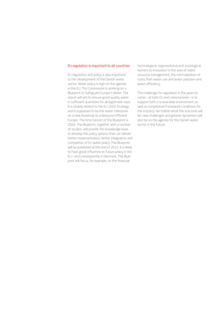EU regulation is important to all countries
EU regulation and policy is also important
to the development of the Danish water
sector. Water policy is high on the agenda
in the EU. The Commission is working on a
Blueprint to Safeguard Europe’s Water. The
report will aim to ensure good quality water
in sufficient quantities for all legitimate uses.
It is closely related to the EU 2020 Strategy
and is supposed to be the water milestone
on a new Roadmap to a Resource Efficient
Europe. The time horizon of the Blueprint is
2020. The Blueprint, together with a number
of studies, will provide the knowledge base
to develop the policy options that can deliver
better implementation, better integration and
completion of EU water policy. The Blueprint
will be published at the end of 2012. It is likely
to have great influence on future policy in the
EU – and consequently in Denmark. The Blue-
print will focus, for example, on the financial,
technological, organizational and sociological
barriers to innovation in the area of water
resource management, the internalization of
costs from water use and water pollution and
water efficiency.
The challenge for regulation in the years to
come – at both EU and national level – is to
support both a sustainable environment as
well as competitive framework conditions for
the industry. No matter what the outcome will
be, new challenges and greater dynamism will
also be on the agenda for the Danish water
sector in the future.
 