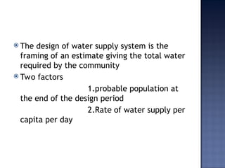  The design of water supply system is the
framing of an estimate giving the total water
required by the community
 Two factors
1.probable population at
the end of the design period
2.Rate of water supply per
capita per day
 