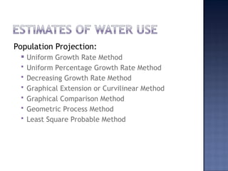 Population Projection:
 Uniform Growth Rate Method
 Uniform Percentage Growth Rate Method
 Decreasing Growth Rate Method
 Graphical Extension or Curvilinear Method
 Graphical Comparison Method
 Geometric Process Method
 Least Square Probable Method
 