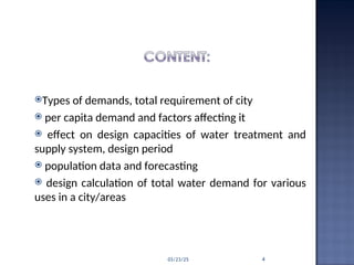 Types of demands, total requirement of city
 per capita demand and factors affecting it
 effect on design capacities of water treatment and
supply system, design period
 population data and forecasting
 design calculation of total water demand for various
uses in a city/areas
03/23/25 4
 