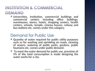  Universities, Institution, commercial buildings and
commercial centers including office buildings,
warehouses, stores, hotels, shopping centers, health
centers, schools, temple, cinema houses, railway and
bus stations etc. comes under this category.
Demand for Public Use
 Quantity of water required for public utility purposes
such as for washing and sprinkling on roads, cleaning
of sewers, watering of public parks, gardens, public
fountains etc. comes under public demand.
 To meet the water demand for public use, provision of
5% of the total consumption is made designing the
water works for a city.
03/23/25 7
 