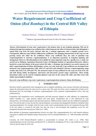 ISSN 2349-7823
International Journal of Recent Research in Life Sciences (IJRRLS)
Vol. 2, Issue 1, pp: (1-6), Month: January - March 2015, Available at: www.paperpublications.org
Page | 1
Paper Publications
Water Requirement and Crop Coefficient of
Onion (Red Bombay) in the Central Rift Valley
of Ethiopia
Gobena Dirirsa1
, Tilahun Hordofa (Ph.D.)2
Daniel Bekele 3
123
Melkassa Agricultural Research Center P.O.Box 436 Adama, Ethiopia
Abstract: Determination of crop water requirement is the primary duty in any irrigation planning. This can be
obtained through determining crop coefficient (Kc) which integrates the effect of characteristics that distinguish a
typical field crop from the grass reference that has a constant appearance and a complete ground cover.
Consequently, different crops will have different Kc coefficients. The changing characteristics of the crop over the
growing season also affect the Kc coefficient. Hence crop coefficient (Kc), the ratio of potential crop
evapotranspiration to reference evapotranspiration, is an important parameter in irrigation planning and
management. However, this information is not available for many important crops for a specific area. A study was
carried out at Melkassa Agricultural Research Center of Ethiopian Institute of Agricultural Research, which is
located in a semi arid climate of the great central rift valley. A drainage type lysimeters was used to measure the
daily evapotranspiration of Onion, Red Bombay variety, on a clay loam soil. Crop coefficient was developed from
measured crop evapotranspiration (3.00, 4.58, 6.11 and 4.63) and calculated reference evapotranspiration using
weather data (4.92, 5.33, 5.99 and 5.79). The measured values of crop coefficient for the crop were 0.34, 0.70, 1.01
and 0.68 during initial, development, mid-season and late-season growth stages respectively. These locally
determined values can be used by irrigation planners and users in the central rift valley and other areas with
similar agroecological conditions.
Keywords: crop coefficient, crop water requirement, evapotranspiration, lysimeter, Onion, Red Bombay.
I. INTRODUCTION
Decisions related to agricultural water management such as irrigation scheduling, water resources allocation and planning
require the information about the water loss for a given crop. This water loss from a given cropped plot of land can be
determined from the knowledge of reference evapotranspiration (ETo), potential evapotranspiration (ETc), and crop
coefficient (Kc).
Evaporation and transpiration occur simultaneously and both processes depend on solar radiation, air temperature,
relative humidity (i.e., vapor pressure deficit) and wind speed. Transpiration rate is also influenced by crop
characteristics, environmental aspects and cultivation practices. Different kinds of plants may have different transpiration
rates. Not only the type of crop, but also the crop development, environment and management should be considered when
assessing transpiration. For example, when the crop is small, water is predominately lost by soil evaporation because little
of the soil surface is covered by the plant, but once the crop is well developed and completely covers the soil,
transpiration becomes the main process (Allen et al., 1998).
Most methods of estimating evapotranspiration involve two steps; first, evapotranspiration for a well watered reference
crop (grass or alfalfa) with standard canopy characteristics (ETo) is estimated (Burman et al., 1980; Doorenbos and Pruitt,
1977).
Currently, the FAO Penman-Monteith method is recommended to estimate ETo (Allen et al., 1998). Then
evapotranspiration for the crop being considered (ETc) is obtained by multiplying ETo by a crop coefficient (Kc) which
varies by growth stage for each crop.
 