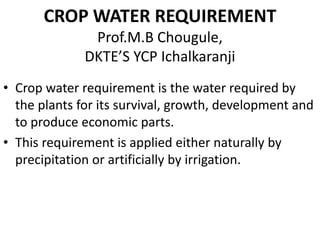 CROP WATER REQUIREMENT
Prof.M.B Chougule,
DKTE’S YCP Ichalkaranji
• Crop water requirement is the water required by
the plants for its survival, growth, development and
to produce economic parts.
• This requirement is applied either naturally by
precipitation or artificially by irrigation.
 
