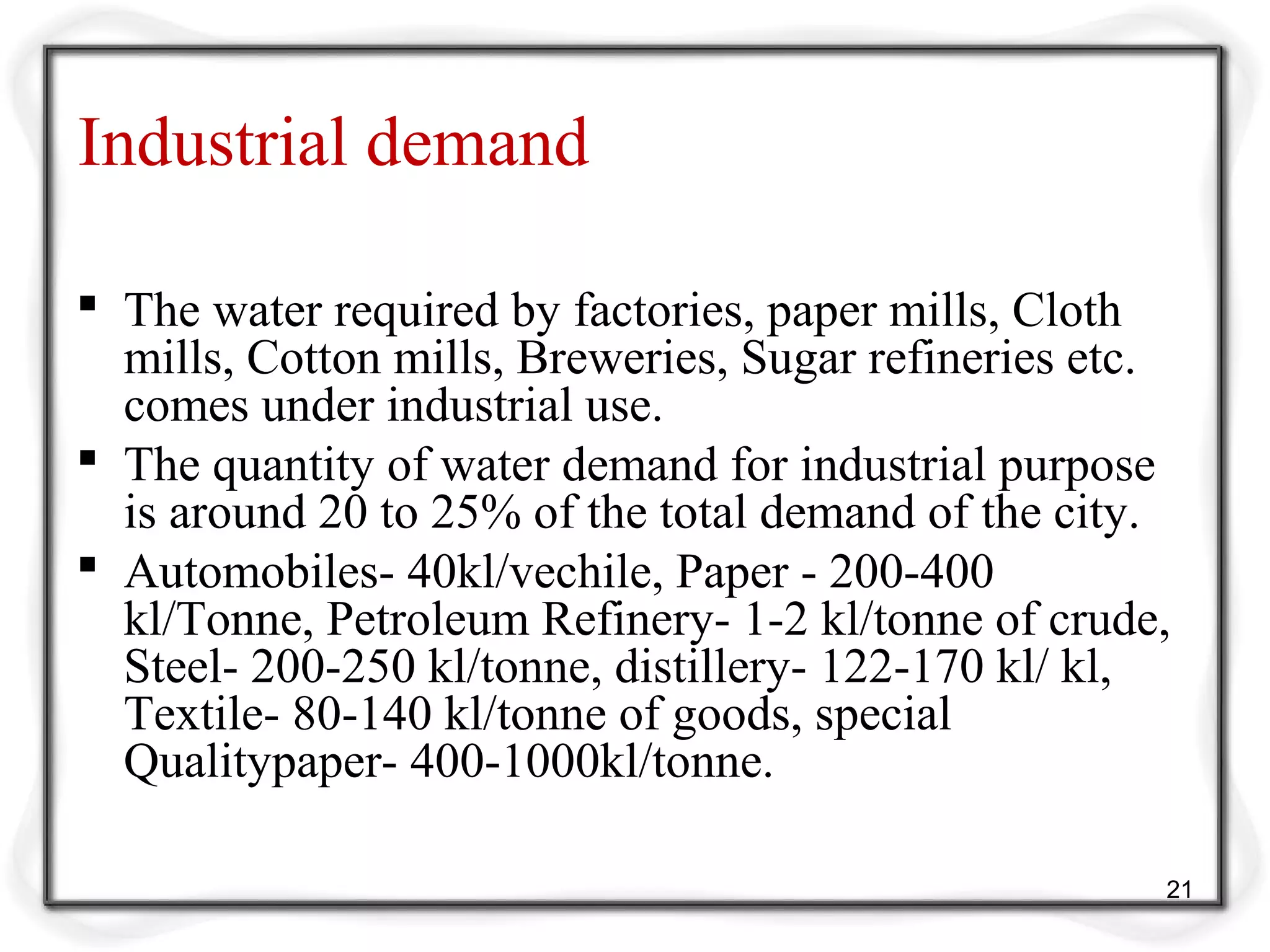 Industrial demand
 The water required by factories, paper mills, Cloth
mills, Cotton mills, Breweries, Sugar refineries etc.
comes under industrial use.
 The quantity of water demand for industrial purpose
is around 20 to 25% of the total demand of the city.
 Automobiles- 40kl/vechile, Paper - 200-400
kl/Tonne, Petroleum Refinery- 1-2 kl/tonne of crude,
Steel- 200-250 kl/tonne, distillery- 122-170 kl/ kl,
Textile- 80-140 kl/tonne of goods, special
Qualitypaper- 400-1000kl/tonne.
21
 